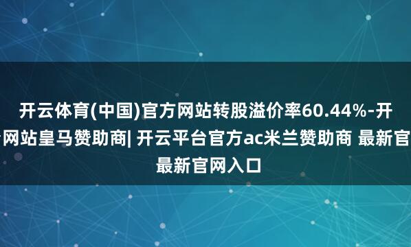 开云体育(中国)官方网站转股溢价率60.44%-开云平台网站皇马赞助商| 开云平台官方ac米兰赞助商 最新官网入口