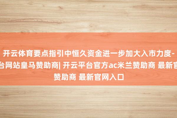 开云体育要点指引中恒久资金进一步加大入市力度-开云平台网站皇马赞助商| 开云平台官方ac米兰赞助商 最新官网入口