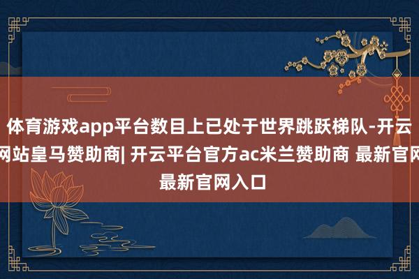 体育游戏app平台数目上已处于世界跳跃梯队-开云平台网站皇马赞助商| 开云平台官方ac米兰赞助商 最新官网入口