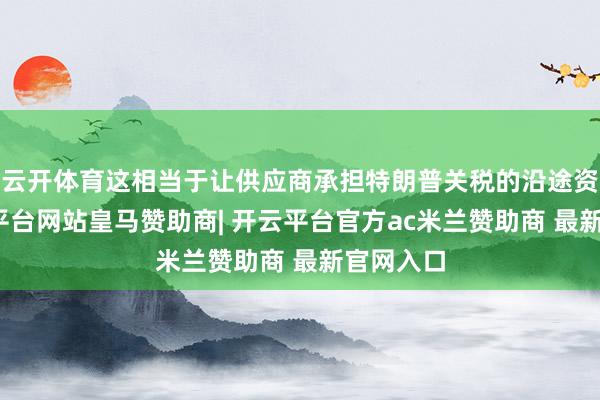 云开体育这相当于让供应商承担特朗普关税的沿途资本-开云平台网站皇马赞助商| 开云平台官方ac米兰赞助商 最新官网入口