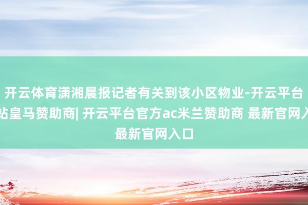 开云体育潇湘晨报记者有关到该小区物业-开云平台网站皇马赞助商| 开云平台官方ac米兰赞助商 最新官网入口
