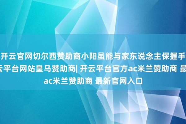 开云官网切尔西赞助商小阳虽能与家东说念主保握手机相干-开云平台网站皇马赞助商| 开云平台官方ac米兰赞助商 最新官网入口