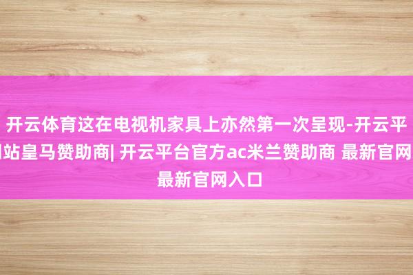 开云体育这在电视机家具上亦然第一次呈现-开云平台网站皇马赞助商| 开云平台官方ac米兰赞助商 最新官网入口