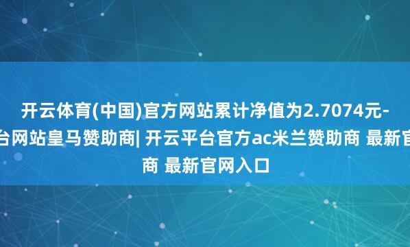 开云体育(中国)官方网站累计净值为2.7074元-开云平台网站皇马赞助商| 开云平台官方ac米兰赞助商 最新官网入口