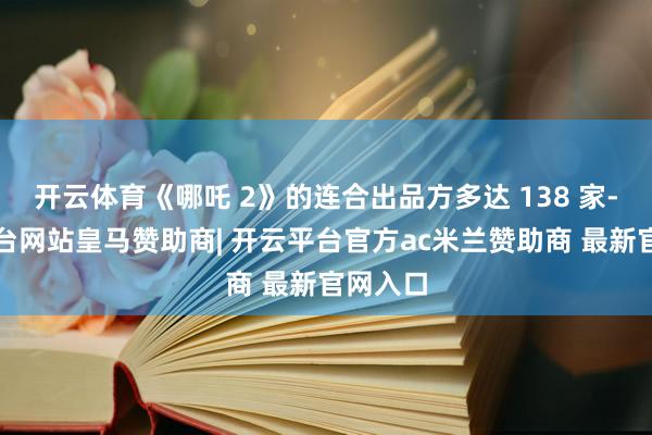 开云体育《哪吒 2》的连合出品方多达 138 家-开云平台网站皇马赞助商| 开云平台官方ac米兰赞助商 最新官网入口