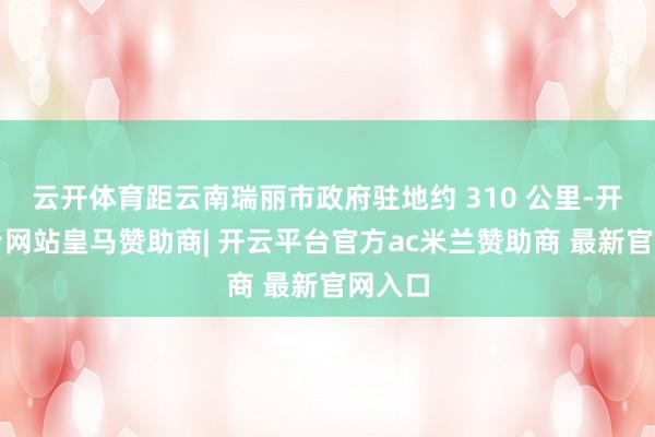 云开体育距云南瑞丽市政府驻地约 310 公里-开云平台网站皇马赞助商| 开云平台官方ac米兰赞助商 最新官网入口