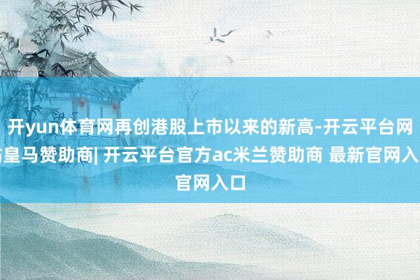 开yun体育网再创港股上市以来的新高-开云平台网站皇马赞助商| 开云平台官方ac米兰赞助商 最新官网入口