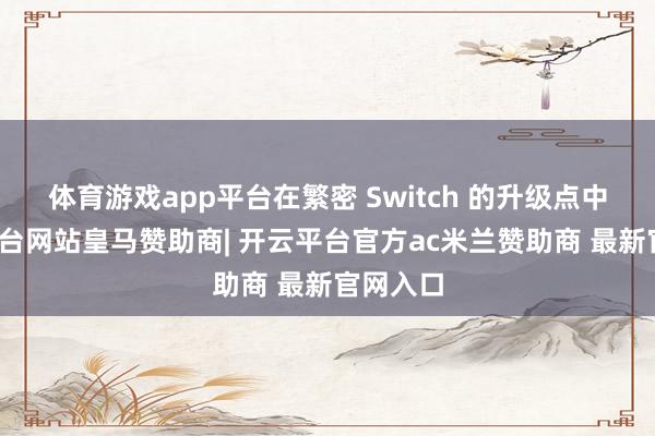 体育游戏app平台在繁密 Switch 的升级点中-开云平台网站皇马赞助商| 开云平台官方ac米兰赞助商 最新官网入口