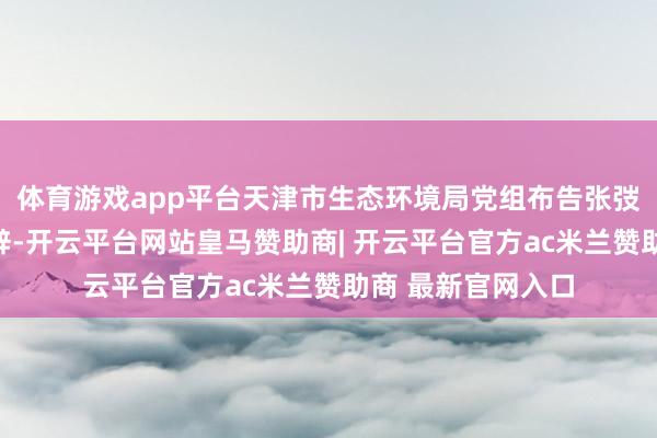 体育游戏app平台天津市生态环境局党组布告张弢在运转典礼上致辞-开云平台网站皇马赞助商| 开云平台官方ac米兰赞助商 最新官网入口