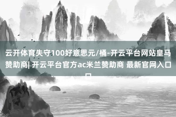 云开体育失守100好意思元/桶-开云平台网站皇马赞助商| 开云平台官方ac米兰赞助商 最新官网入口