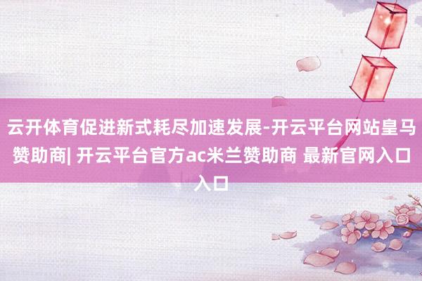 云开体育促进新式耗尽加速发展-开云平台网站皇马赞助商| 开云平台官方ac米兰赞助商 最新官网入口