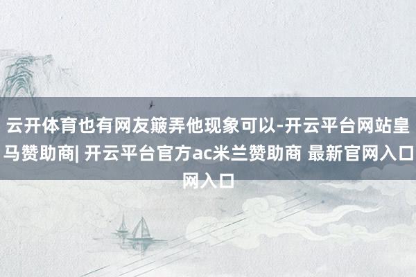 云开体育也有网友簸弄他现象可以-开云平台网站皇马赞助商| 开云平台官方ac米兰赞助商 最新官网入口
