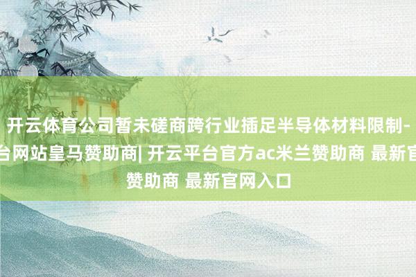开云体育公司暂未磋商跨行业插足半导体材料限制-开云平台网站皇马赞助商| 开云平台官方ac米兰赞助商 最新官网入口