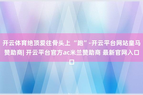 开云体育绝顶爱往骨头上 “跑”-开云平台网站皇马赞助商| 开云平台官方ac米兰赞助商 最新官网入口