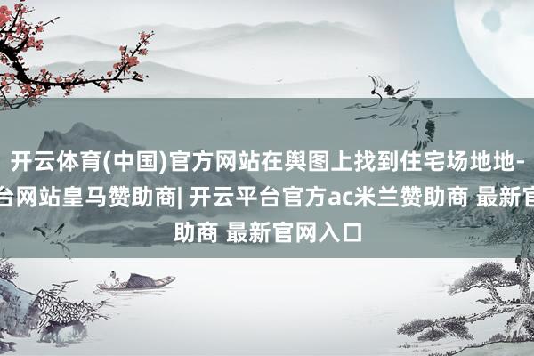 开云体育(中国)官方网站在舆图上找到住宅场地地-开云平台网站皇马赞助商| 开云平台官方ac米兰赞助商 最新官网入口