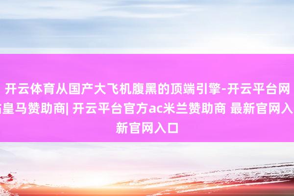 开云体育从国产大飞机腹黑的顶端引擎-开云平台网站皇马赞助商| 开云平台官方ac米兰赞助商 最新官网入口