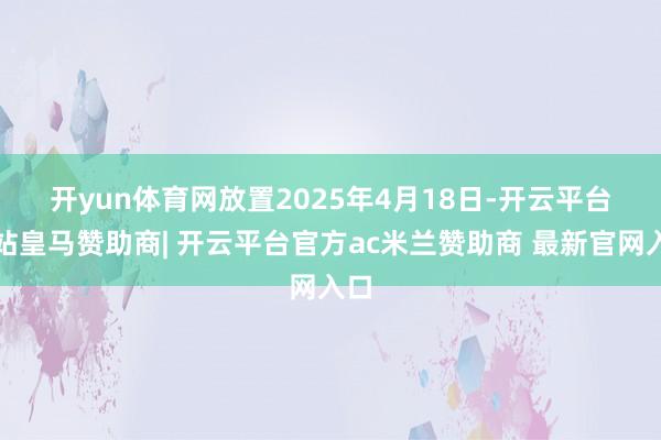 开yun体育网　　放置2025年4月18日-开云平台网站皇马赞助商| 开云平台官方ac米兰赞助商 最新官网入口