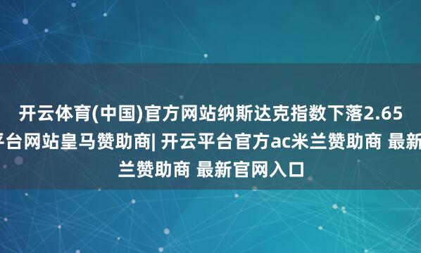 开云体育(中国)官方网站纳斯达克指数下落2.65%-开云平台网站皇马赞助商| 开云平台官方ac米兰赞助商 最新官网入口