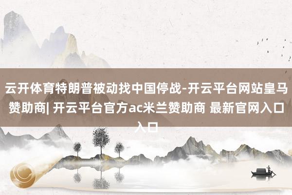 云开体育特朗普被动找中国停战-开云平台网站皇马赞助商| 开云平台官方ac米兰赞助商 最新官网入口
