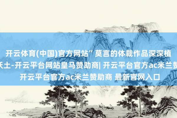 开云体育(中国)官方网站”莫言的体裁作品深深植根于山东高密那片沃土-开云平台网站皇马赞助商| 开云平台官方ac米兰赞助商 最新官网入口