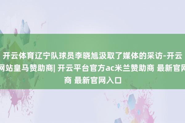 开云体育辽宁队球员李晓旭汲取了媒体的采访-开云平台网站皇马赞助商| 开云平台官方ac米兰赞助商 最新官网入口