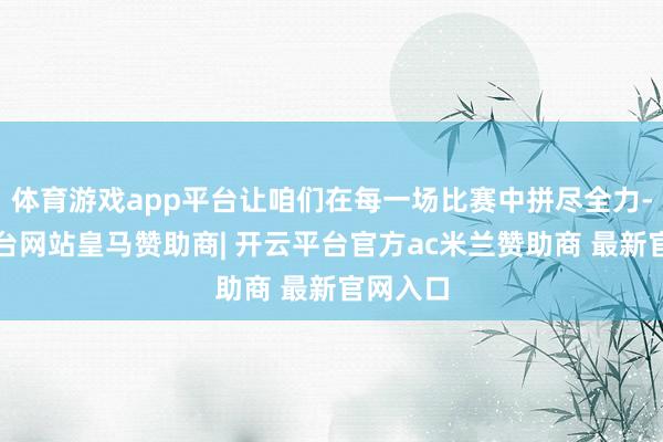 体育游戏app平台让咱们在每一场比赛中拼尽全力-开云平台网站皇马赞助商| 开云平台官方ac米兰赞助商 最新官网入口