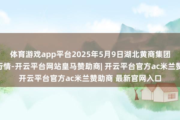 体育游戏app平台2025年5月9日湖北黄商集团股份有限公司价钱行情-开云平台网站皇马赞助商| 开云平台官方ac米兰赞助商 最新官网入口