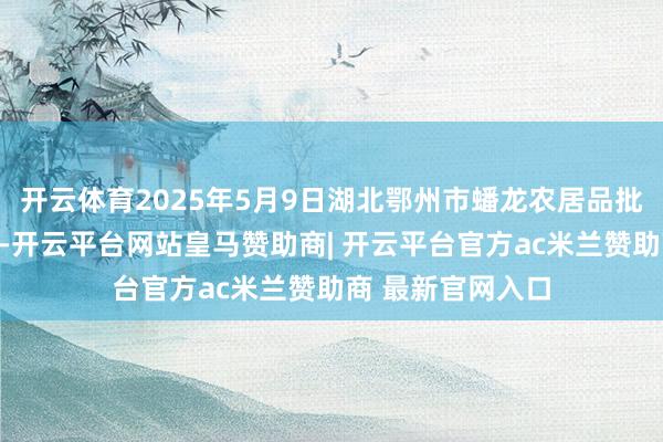 开云体育2025年5月9日湖北鄂州市蟠龙农居品批发阛阓价钱行情-开云平台网站皇马赞助商| 开云平台官方ac米兰赞助商 最新官网入口