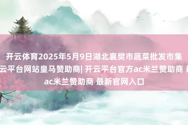 开云体育2025年5月9日湖北襄樊市蔬菜批发市集价钱行情-开云平台网站皇马赞助商| 开云平台官方ac米兰赞助商 最新官网入口