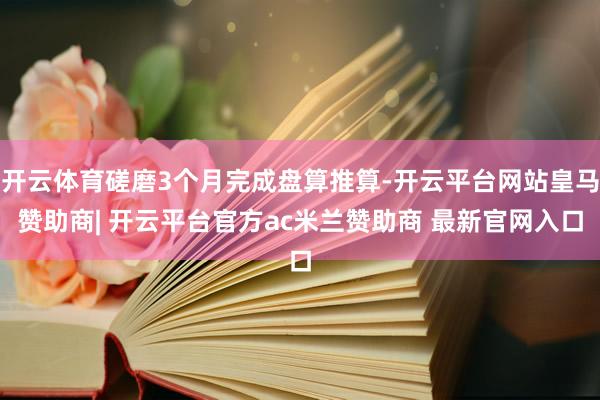 开云体育磋磨3个月完成盘算推算-开云平台网站皇马赞助商| 开云平台官方ac米兰赞助商 最新官网入口