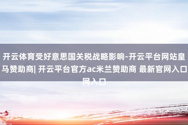 开云体育受好意思国关税战略影响-开云平台网站皇马赞助商| 开云平台官方ac米兰赞助商 最新官网入口