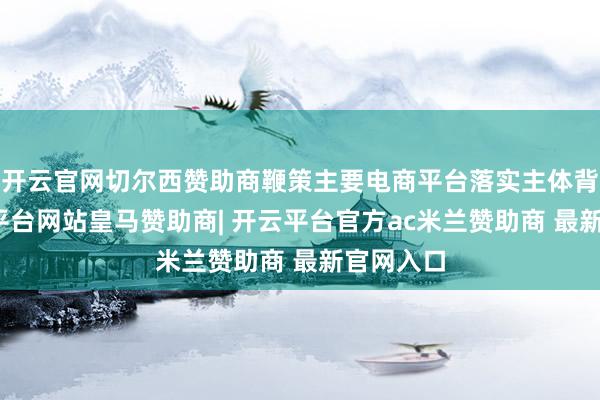 开云官网切尔西赞助商鞭策主要电商平台落实主体背负-开云平台网站皇马赞助商| 开云平台官方ac米兰赞助商 最新官网入口