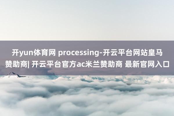 开yun体育网 processing-开云平台网站皇马赞助商| 开云平台官方ac米兰赞助商 最新官网入口