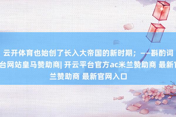 云开体育也始创了长入大帝国的新时期;——斟酌词-开云平台网站皇马赞助商| 开云平台官方ac米兰赞助商 最新官网入口