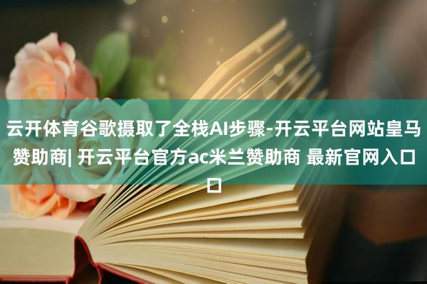 云开体育谷歌摄取了全栈AI步骤-开云平台网站皇马赞助商| 开云平台官方ac米兰赞助商 最新官网入口