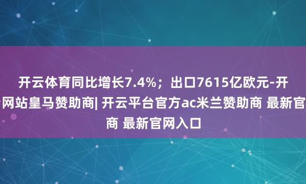 开云体育同比增长7.4%；出口7615亿欧元-开云平台网站皇马赞助商| 开云平台官方ac米兰赞助商 最新官网入口
