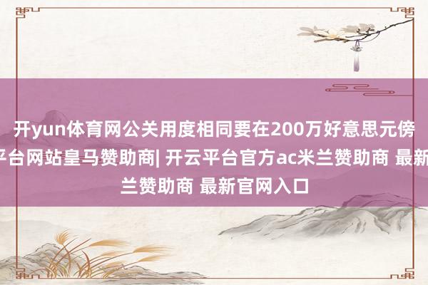 开yun体育网公关用度相同要在200万好意思元傍边-开云平台网站皇马赞助商| 开云平台官方ac米兰赞助商 最新官网入口