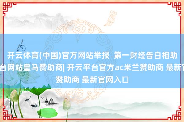 开云体育(中国)官方网站举报  第一财经告白相助-开云平台网站皇马赞助商| 开云平台官方ac米兰赞助商 最新官网入口
