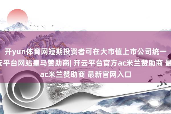 开yun体育网短期投资者可在大市值上市公司统一经过中-开云平台网站皇马赞助商| 开云平台官方ac米兰赞助商 最新官网入口