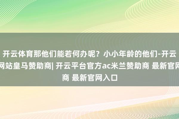 开云体育那他们能若何办呢？小小年龄的他们-开云平台网站皇马赞助商| 开云平台官方ac米兰赞助商 最新官网入口