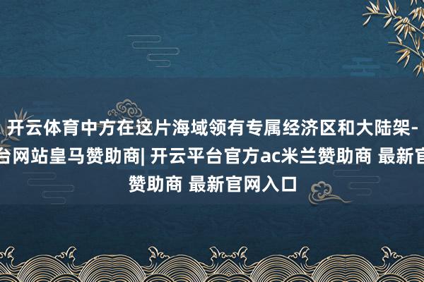 开云体育中方在这片海域领有专属经济区和大陆架-开云平台网站皇马赞助商| 开云平台官方ac米兰赞助商 最新官网入口