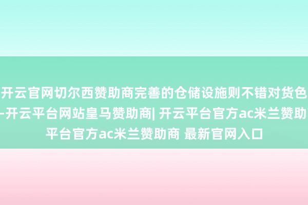 开云官网切尔西赞助商完善的仓储设施则不错对货色进行妥善的看护-开云平台网站皇马赞助商| 开云平台官方ac米兰赞助商 最新官网入口
