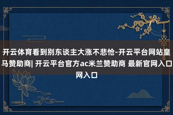 开云体育看到别东谈主大涨不悲怆-开云平台网站皇马赞助商| 开云平台官方ac米兰赞助商 最新官网入口