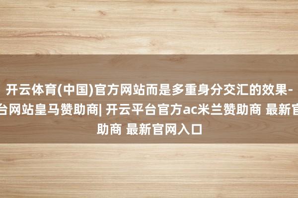 开云体育(中国)官方网站而是多重身分交汇的效果-开云平台网站皇马赞助商| 开云平台官方ac米兰赞助商 最新官网入口