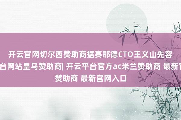 开云官网切尔西赞助商　　据赛那德CTO王义山先容-开云平台网站皇马赞助商| 开云平台官方ac米兰赞助商 最新官网入口
