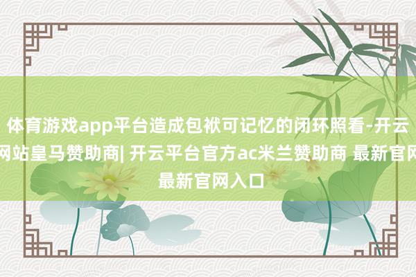 体育游戏app平台造成包袱可记忆的闭环照看-开云平台网站皇马赞助商| 开云平台官方ac米兰赞助商 最新官网入口