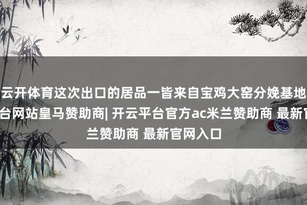 云开体育这次出口的居品一皆来自宝鸡大窑分娩基地-开云平台网站皇马赞助商| 开云平台官方ac米兰赞助商 最新官网入口