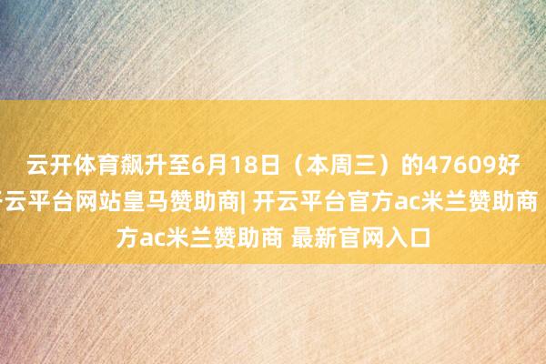 云开体育飙升至6月18日（本周三）的47609好意思元/日-开云平台网站皇马赞助商| 开云平台官方ac米兰赞助商 最新官网入口