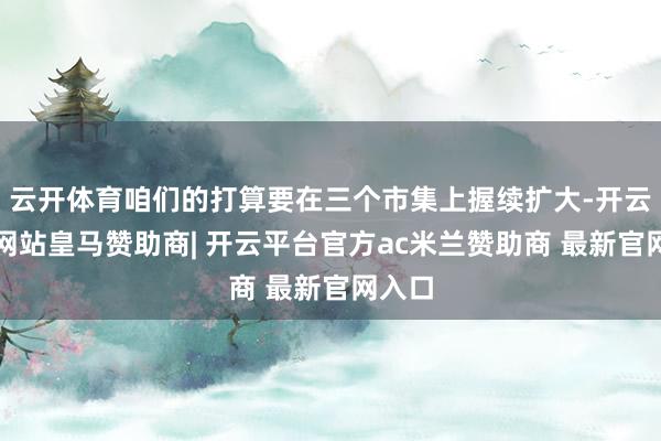 云开体育咱们的打算要在三个市集上握续扩大-开云平台网站皇马赞助商| 开云平台官方ac米兰赞助商 最新官网入口