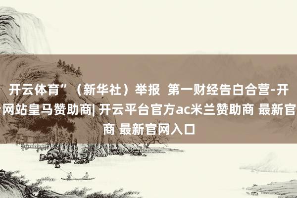 开云体育”（新华社）举报  第一财经告白合营-开云平台网站皇马赞助商| 开云平台官方ac米兰赞助商 最新官网入口